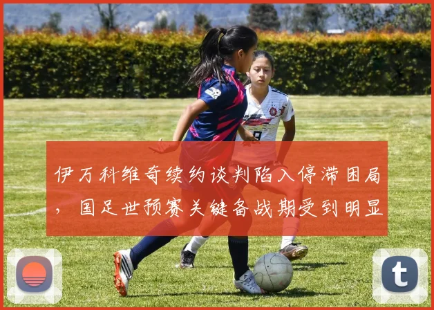 伊万科维奇续约谈判陷入停滞困局，国足世预赛关键备战期受到明显影响