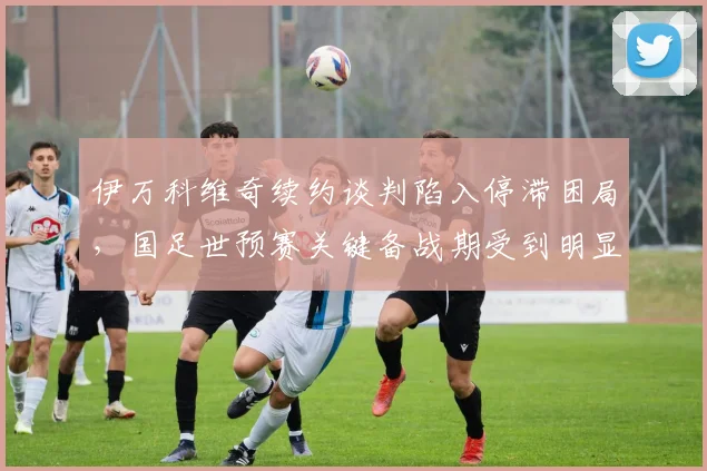 伊万科维奇续约谈判陷入停滞困局，国足世预赛关键备战期受到明显影响
