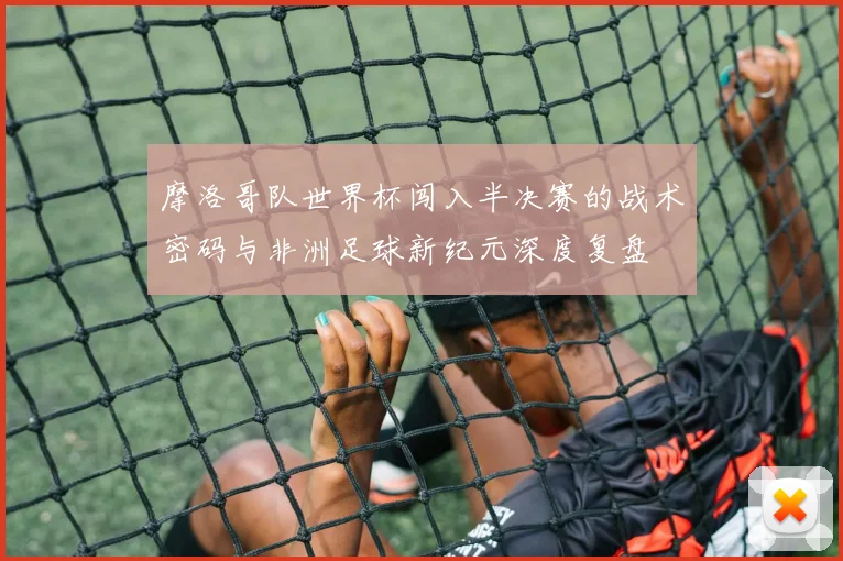 摩洛哥队世界杯闯入半决赛的战术密码与非洲足球新纪元深度复盘