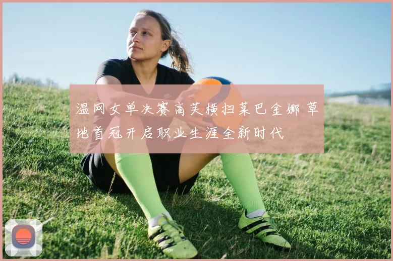 温网女单决赛高芙横扫莱巴金娜 草地首冠开启职业生涯全新时代