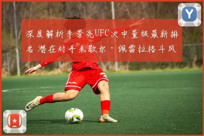 深度解析李景亮UFC次中量级最新排名 潜在对手米歇尔·佩雷拉格斗风格与挑战