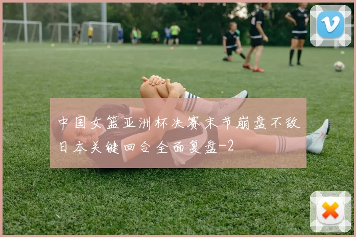 中国女篮亚洲杯决赛末节崩盘不敌日本关键回合全面复盘