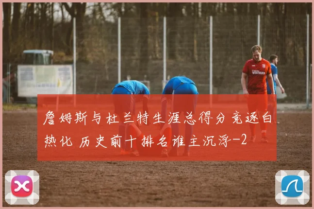詹姆斯与杜兰特生涯总得分竞逐白热化 历史前十排名谁主沉浮