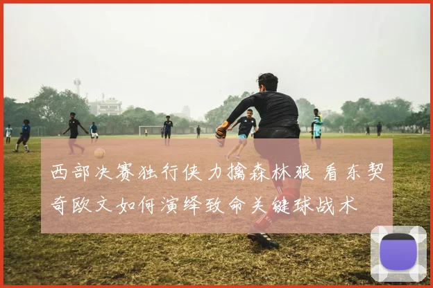 西部决赛独行侠力擒森林狼 看东契奇欧文如何演绎致命关键球战术